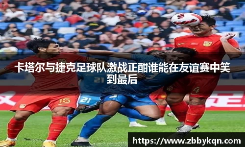 卡塔尔与捷克足球队激战正酣谁能在友谊赛中笑到最后